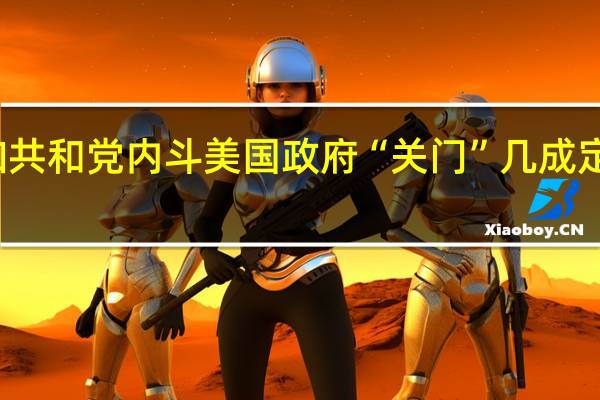 两党分歧叠加共和党内斗 美国政府“关门”几成定局 到底什么情况嘞