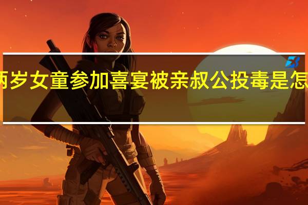 两岁女童参加喜宴被亲叔公投毒是怎么回事-两岁女童参加喜宴被亲叔公投毒