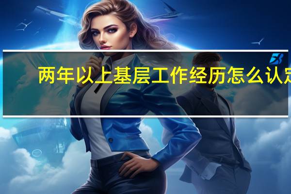 两年以上基层工作经历怎么认定（考公务员具有两年以上基层工作经历到底怎么算的）