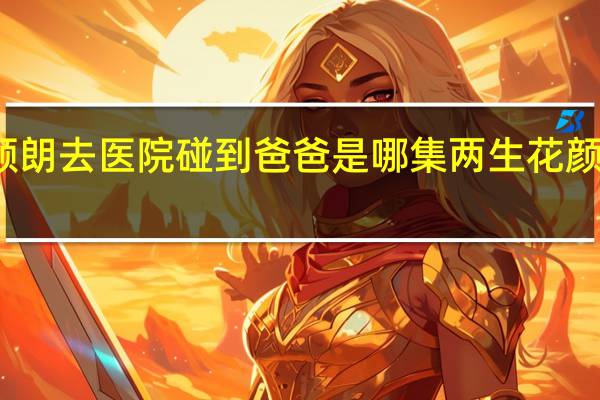 两生花颜朗去医院碰到爸爸是哪集 两生花颜朗是谁的儿子