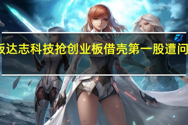 两连板 达志科技抢创业板借壳第一股遭问询能否过关?