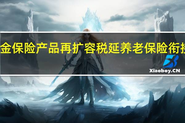 个人养老金保险产品再扩容 税延养老保险衔接政策有望出台