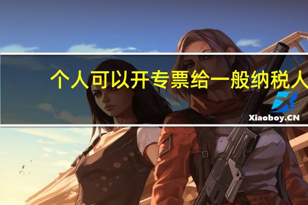 个人可以开专票给一般纳税人(个人可以开专票)