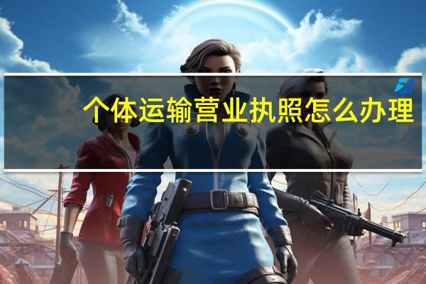 个体运输营业执照怎么办理,需要哪些手续 个体户营业执照怎么申请