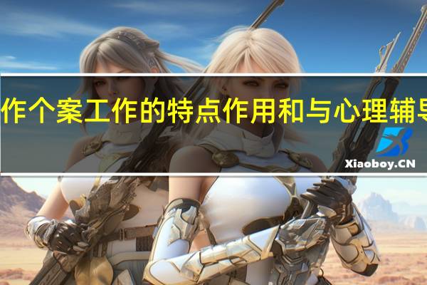 个案工作个案工作的特点作用和与心理辅导治疗的区别