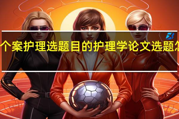 个案护理选题目的 护理学论文选题怎么选