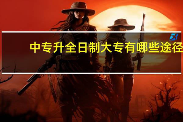 中专升全日制大专有哪些途径(中专升全日制大专)