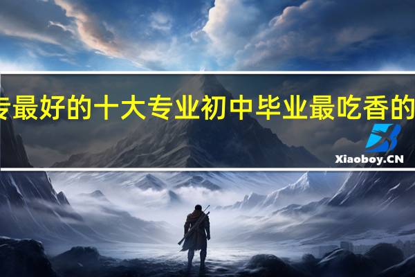 中专最好的十大专业 初中毕业最吃香的十大专业