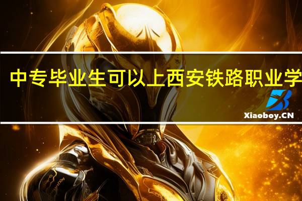 中专毕业生可以上西安铁路职业学院吗