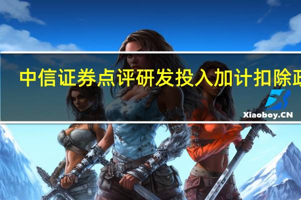 中信证券点评研发投入加计扣除政策：预计将显著抬升相关公司当期利润和改善公司现金流
