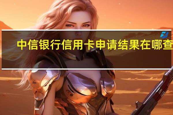 中信银行信用卡申请结果在哪查看（我是中信银行的信用卡怎么查询申请进度到哪一步了）