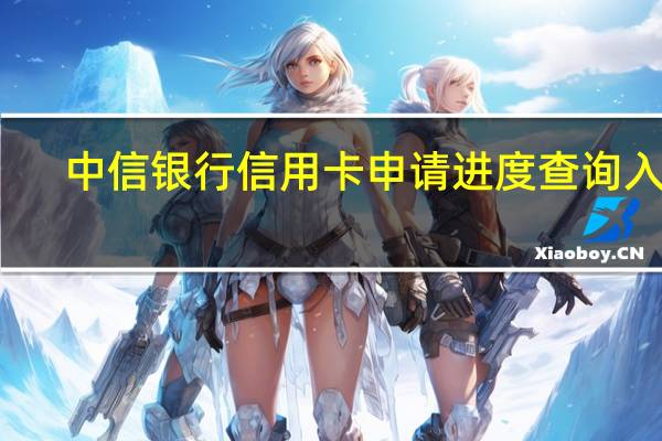 中信银行信用卡申请进度查询入口（中信银行信用卡申请进度查询怎么查）