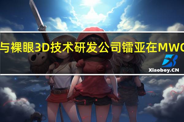 中兴电子与裸眼3D技术研发公司镭亚在MWC2023联合宣布
