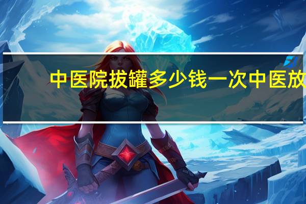 中医院拔罐多少钱一次 中医放血疗法一般多少钱