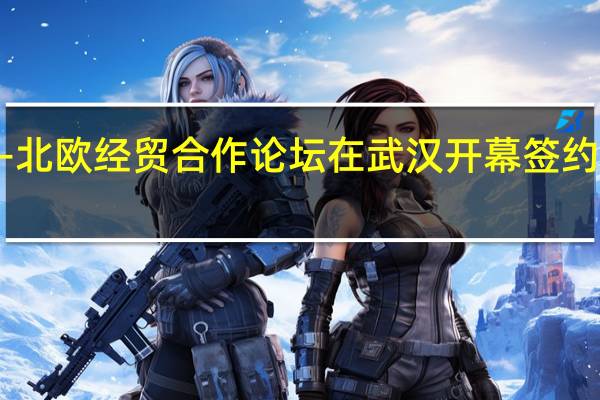 中国—北欧经贸合作论坛在武汉开幕 签约逾622亿元