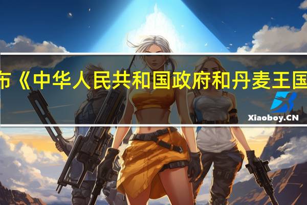 中国与丹麦共同发布《中华人民共和国政府和丹麦王国政府绿色联合工作方案(2023-2026)》