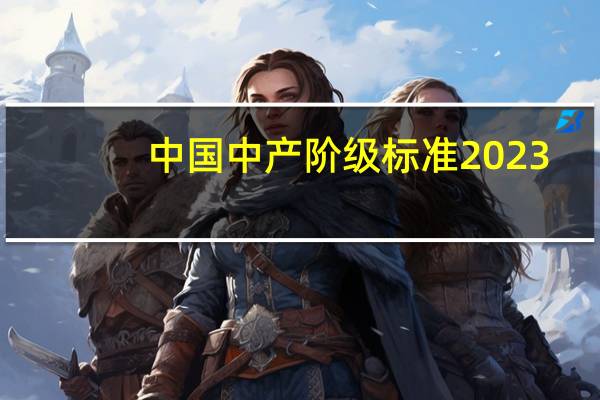 中国中产阶级标准2023(中国中产阶级标准2019)