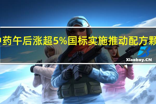 中国中药午后涨超5%国标实施推动配方颗粒环比增长