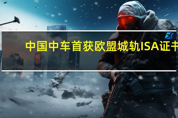 中国中车首获欧盟城轨ISA证书