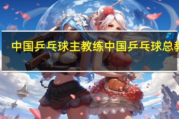 中国乒乓球主教练 中国乒乓球总教练