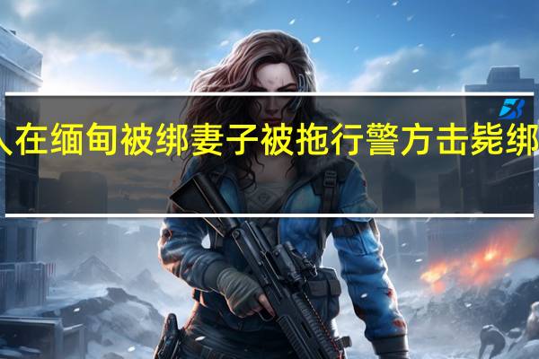 中国人在缅甸被绑妻子被拖行 警方击毙绑匪成功解救