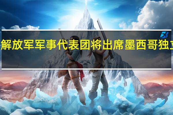 中国人民解放军军事代表团将出席墨西哥独立213周年庆典