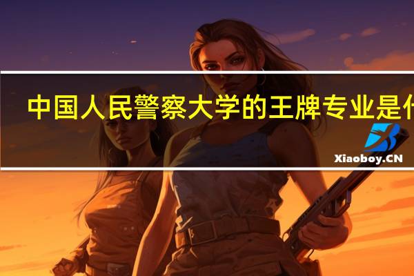 中国人民警察大学的王牌专业是什么