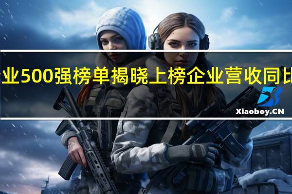 中国企业500强榜单揭晓 上榜企业营收同比增幅超12%