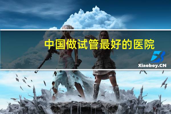 中国做试管最好的医院，仁济医院和一妇婴哪个医院做试管最好