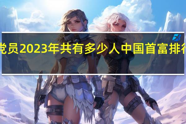 中国党员2023年共有多少人 中国首富排行榜2023年