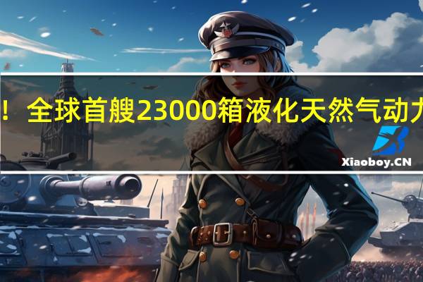 中国制造！全球首艘23000箱液化天然气动力集装箱船下水