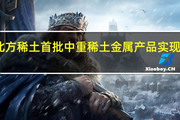 中国北方稀土首批中重稀土金属产品实现规模化生产