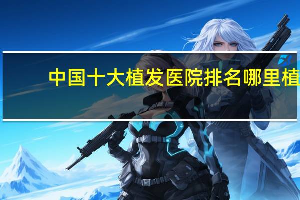 中国十大植发医院排名 哪里植发最好