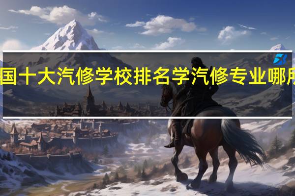 中国十大汽修学校排名 学汽修专业哪所学校好