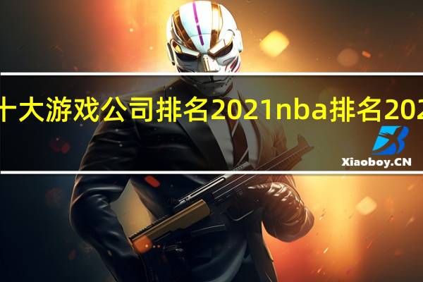 中国十大游戏公司排名2021 nba排名2021最新排名