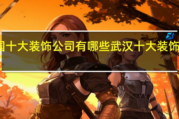 中国十大装饰公司有哪些 武汉十大装饰公司排名