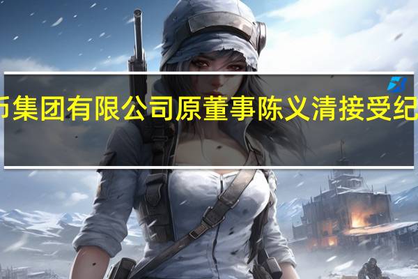 中国印钞造币集团有限公司原董事陈义清接受纪律审查和监察调查