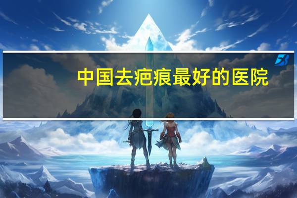 中国去疤痕最好的医院，全国修复疤痕最好的三甲医院