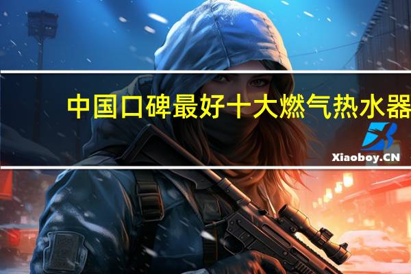 中国口碑最好十大燃气热水器（煤气热水器十大品牌）