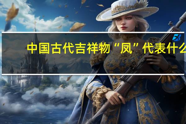 中国古代吉祥物“凤”代表什么