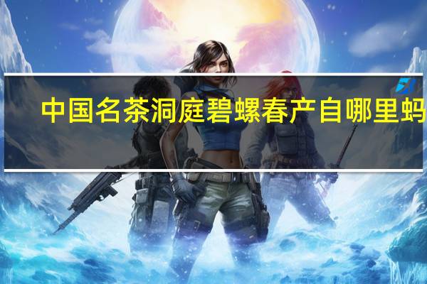 中国名茶洞庭碧螺春产自哪里蚂蚁（中国名茶洞庭碧螺春产自哪里）