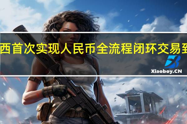 中国和巴西首次实现人民币全流程闭环交易 到底什么情况呢
