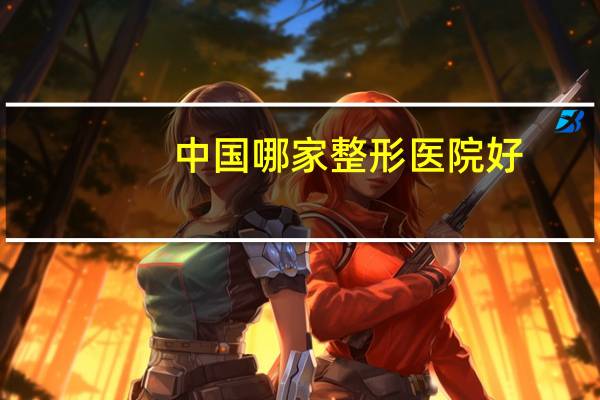 中国哪家整形医院好(国内最好的整形美容医院是哪家)