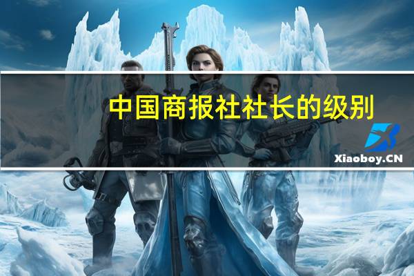 中国商报社社长的级别（中国商报社）