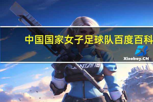 中国国家女子足球队百度百科（中国国家女子足球队）