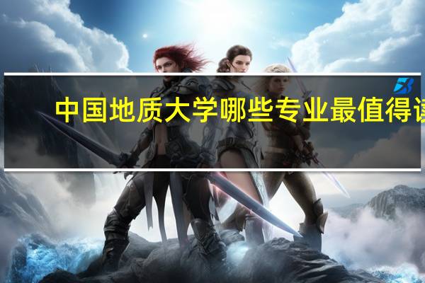 中国地质大学哪些专业最值得读