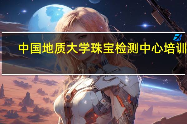 中国地质大学珠宝检测中心培训班（中国地质大学珠宝检测中心官网）