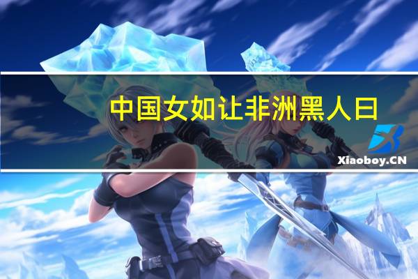中国女如让非洲黑人曰（非洲黑人-龙游天下集团市场总监笔名简介）