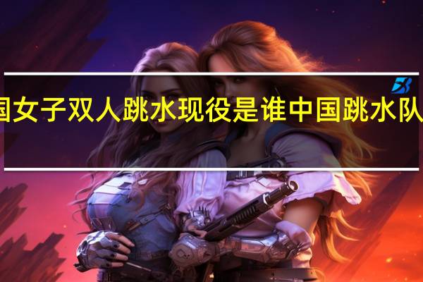 中国女子双人跳水现役是谁 中国跳水队现役队员