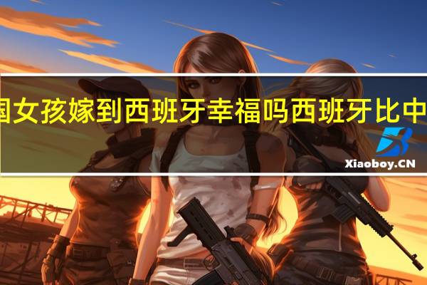 中国女孩嫁到西班牙幸福吗 西班牙比中国富裕吗